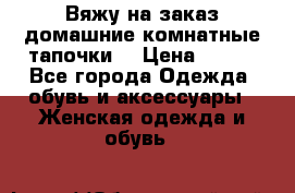 Вяжу на заказ домашние комнатные тапочки. › Цена ­ 800 - Все города Одежда, обувь и аксессуары » Женская одежда и обувь   